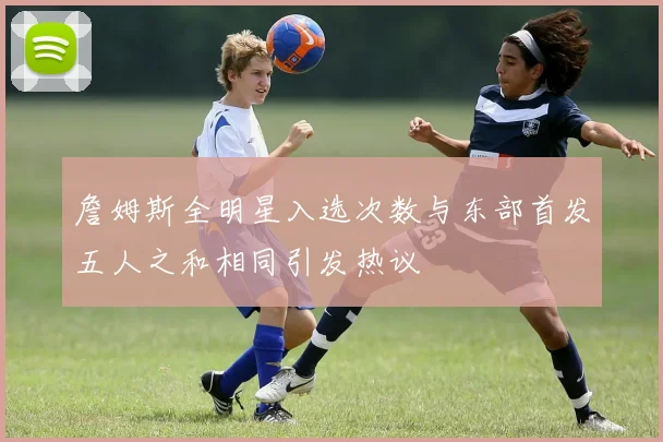 詹姆斯全明星入选次数与东部首发五人之和相同引发热议