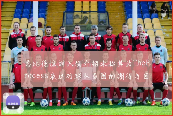 恩比德惊讶入场介绍未称其为TheProcess表达对球队氛围的期待与困惑