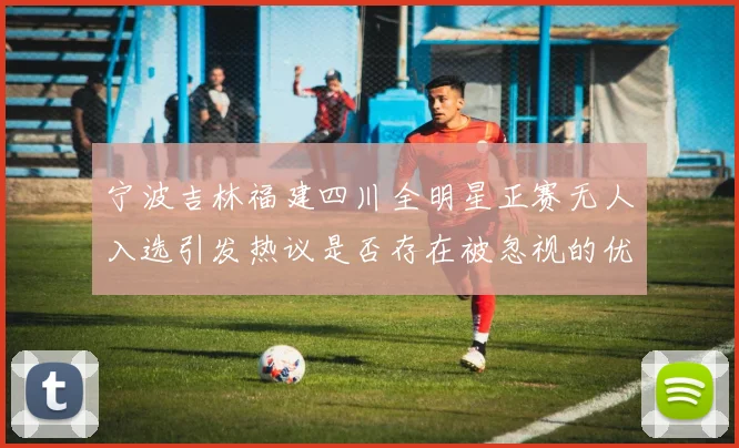 宁波吉林福建四川全明星正赛无人入选引发热议是否存在被忽视的优秀球员