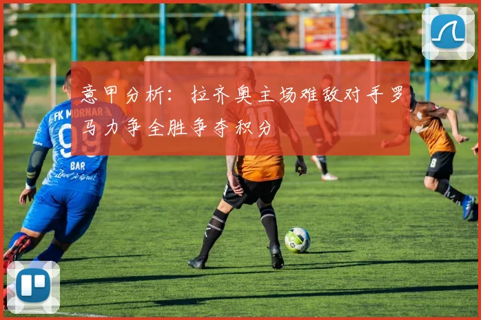 意甲分析：拉齐奥主场难敌对手罗马力争全胜争夺积分