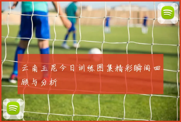 云南玉昆今日训练图集精彩瞬间回顾与分析