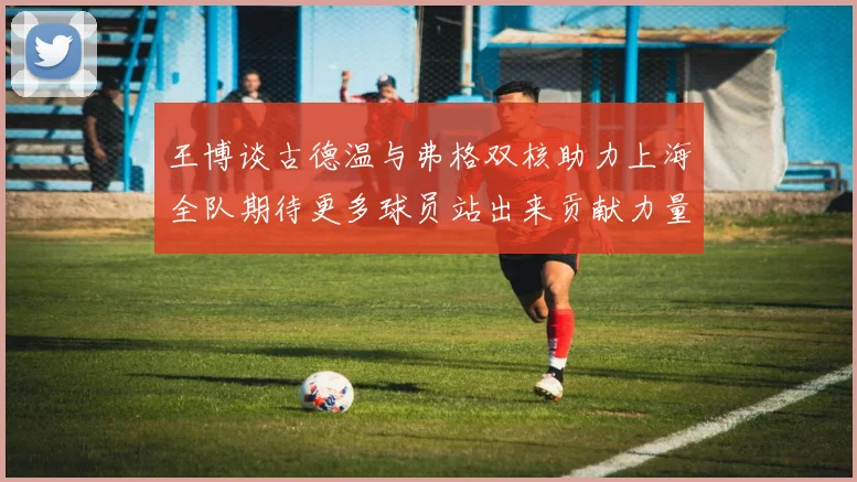 王博谈古德温与弗格双核助力上海全队期待更多球员站出来贡献力量