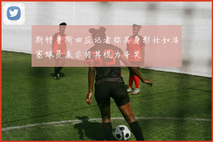 斯特鲁斯回应记者称其身形壮如活塞球员表示将其视为夸奖