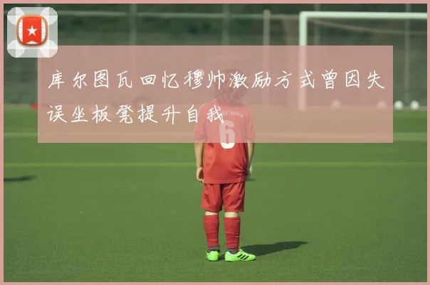 库尔图瓦回忆穆帅激励方式曾因失误坐板凳提升自我