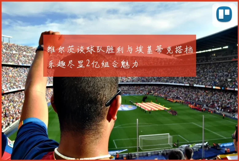 维尔茨谈球队胜利与埃基蒂克搭档乐趣尽显2亿组合魅力