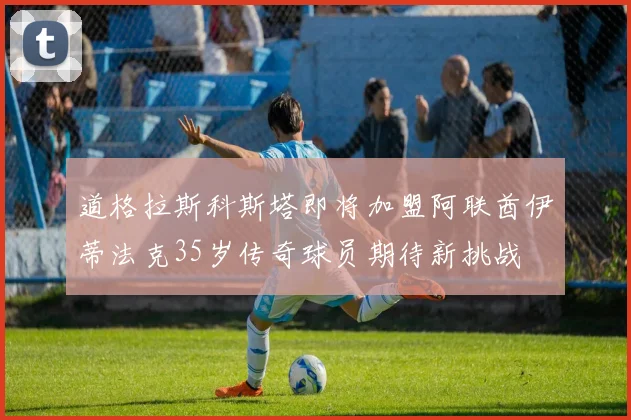 道格拉斯科斯塔即将加盟阿联酋伊蒂法克35岁传奇球员期待新挑战
