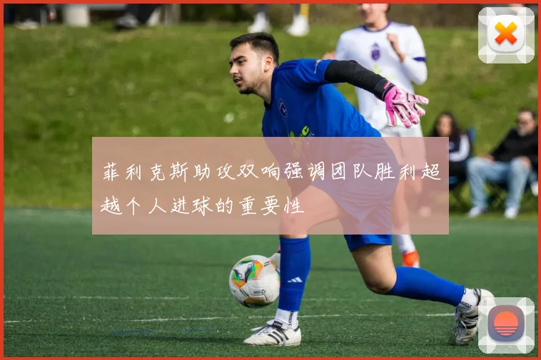 菲利克斯助攻双响强调团队胜利超越个人进球的重要性