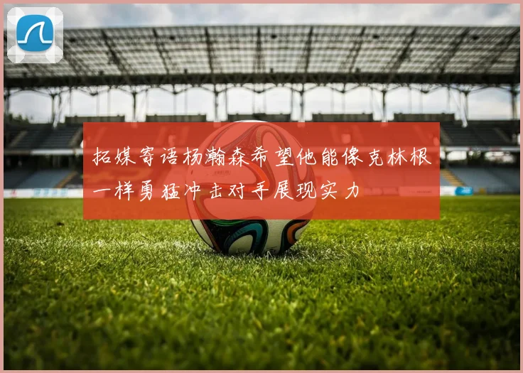 拓媒寄语杨瀚森希望他能像克林根一样勇猛冲击对手展现实力