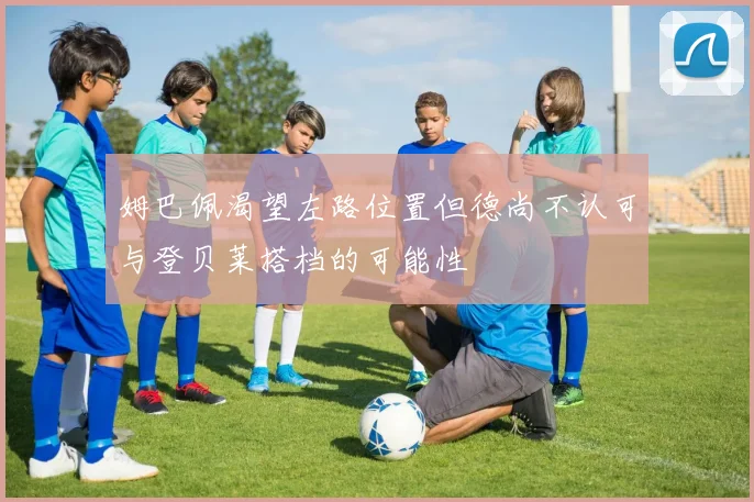 姆巴佩渴望左路位置但德尚不认可与登贝莱搭档的可能性