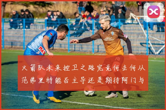 火箭队未来控卫之路究竟何去何从范弗里特能否主导还是期待阿门与谢泼德崛起