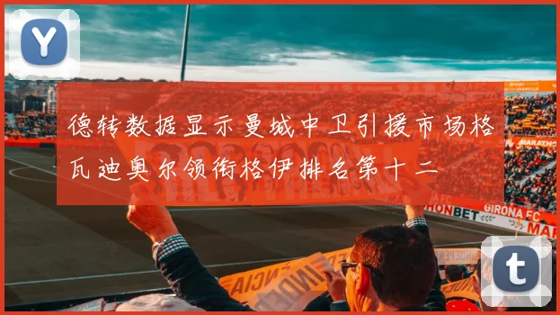 德转数据显示曼城中卫引援市场格瓦迪奥尔领衔格伊排名第十二