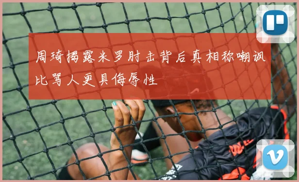 周琦揭露米罗肘击背后真相称嘲讽比骂人更具侮辱性
