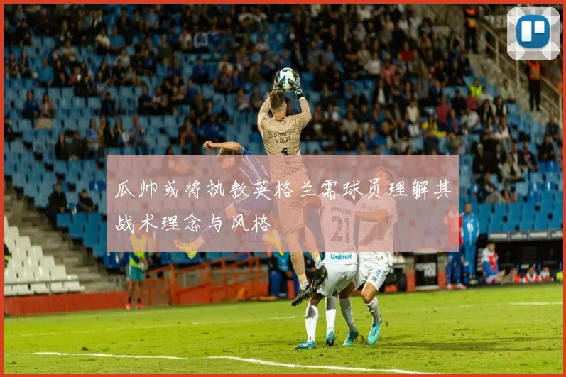 瓜帅或将执教英格兰需球员理解其战术理念与风格