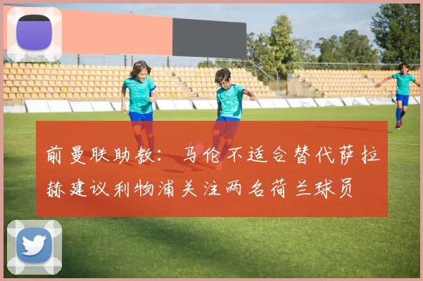 前曼联助教：马伦不适合替代萨拉赫建议利物浦关注两名荷兰球员